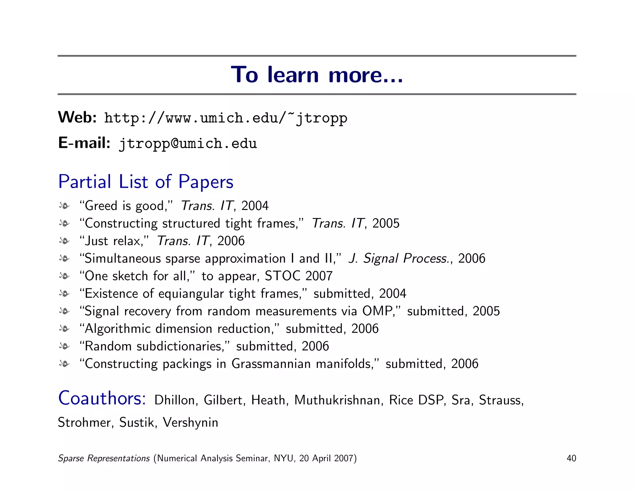 To learn more...
Web: http://www.umich.edu/~jtropp
E-mail: jtropp@umich.edu

Partial List of Papers
l   “Greed is good,” Trans. IT, 2004
l   “Constructing structured tight frames,” Trans. IT, 2005
l   “Just relax,” Trans. IT, 2006
l   “Simultaneous sparse approximation I and II,” J. Signal Process., 2006
l   “One sketch for all,” to appear, STOC 2007
l   “Existence of equiangular tight frames,” submitted, 2004
l   “Signal recovery from random measurements via OMP,” submitted, 2005
l   “Algorithmic dimension reduction,” submitted, 2006
l   “Random subdictionaries,” submitted, 2006
l   “Constructing packings in Grassmannian manifolds,” submitted, 2006

Coauthors:            Dhillon, Gilbert, Heath, Muthukrishnan, Rice DSP, Sra, Strauss,
Strohmer, Sustik, Vershynin

Sparse Representations (Numerical Analysis Seminar, NYU, 20 April 2007)                 40
 