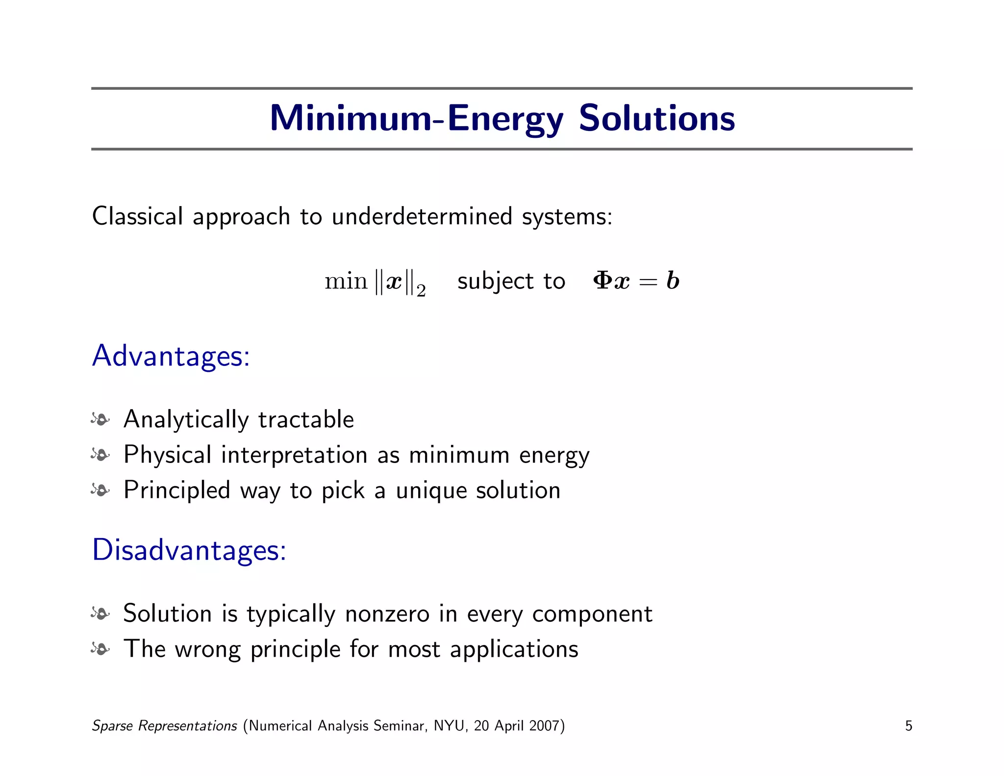 Minimum-Energy Solutions

Classical approach to underdetermined systems:

                                  min x         2     subject to Φx = b

Advantages:
l Analytically tractable
l Physical interpretation as minimum energy
l Principled way to pick a unique solution

Disadvantages:
l Solution is typically nonzero in every component
l The wrong principle for most applications

Sparse Representations (Numerical Analysis Seminar, NYU, 20 April 2007)   5
 