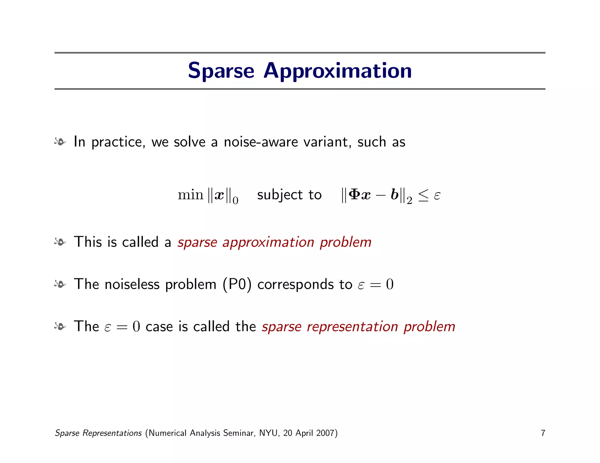 Sparse Approximation


l In practice, we solve a noise-aware variant, such as


                              min x         0     subject to              Φx − b   2   ≤ε


l This is called a sparse approximation problem

l The noiseless problem (P0) corresponds to ε = 0

l The ε = 0 case is called the sparse representation problem




Sparse Representations (Numerical Analysis Seminar, NYU, 20 April 2007)                     7
 