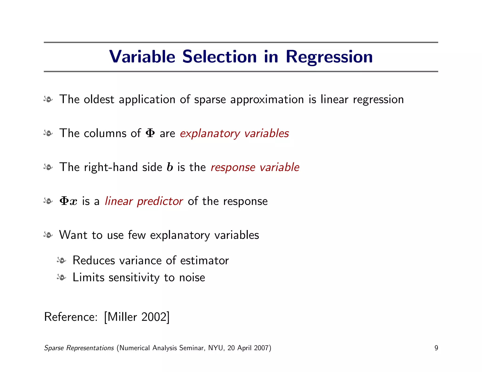 Variable Selection in Regression

l The oldest application of sparse approximation is linear regression

l The columns of Φ are explanatory variables

l The right-hand side b is the response variable

l Φx is a linear predictor of the response

l Want to use few explanatory variables

    l Reduces variance of estimator
    l Limits sensitivity to noise


Reference: [Miller 2002]

Sparse Representations (Numerical Analysis Seminar, NYU, 20 April 2007)   9
 