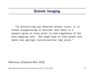 Seismic Imaging



       "In deconvolving any observed seismic trace, it is
    rather disappointing to discover that there is a
    nonzero spike at every point in time regardless of the
    data sampling rate. One might hope to find spikes only
    where real geologic discontinuities take place."




References: [Claerbout–Muir 1973]

Sparse Representations (Numerical Analysis Seminar, NYU, 20 April 2007)   10
 