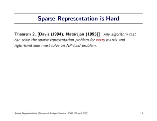 Sparse Representation is Hard

Theorem 2. [Davis (1994), Natarajan (1995)] Any algorithm that
can solve the sparse representation problem for every matrix and
right-hand side must solve an NP-hard problem.




Sparse Representations (Numerical Analysis Seminar, NYU, 20 April 2007)   13
 