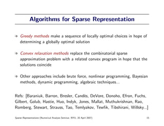 Algorithms for Sparse Representation

l Greedy methods make a sequence of locally optimal choices in hope of
  determining a globally optimal solution

l Convex relaxation methods replace the combinatorial sparse
  approximation problem with a related convex program in hope that the
  solutions coincide

l Other approaches include brute force, nonlinear programming, Bayesian
  methods, dynamic programming, algebraic techniques...


Refs: [Baraniuk, Barron, Bresler, Cand`s, DeVore, Donoho, Efron, Fuchs,
                                      e
Gilbert, Golub, Hastie, Huo, Indyk, Jones, Mallat, Muthukrishnan, Rao,
Romberg, Stewart, Strauss, Tao, Temlyakov, Tewﬁk, Tibshirani, Willsky...]

Sparse Representations (Numerical Analysis Seminar, NYU, 20 April 2007)   15
 