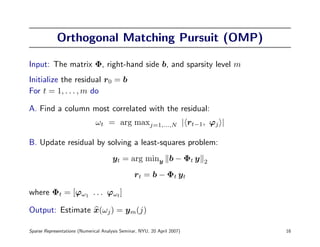 Orthogonal Matching Pursuit (OMP)

Input: The matrix Φ, right-hand side b, and sparsity level m
Initialize the residual r0 = b
For t = 1, . . . , m do

A. Find a column most correlated with the residual:
                               ωt = arg maxj=1,...,N | rt−1, ϕj |

B. Update residual by solving a least-squares problem:
                                       yt = arg miny b − Φt y             2

                                                 rt = b − Φt yt

where Φt = [ϕω1 . . . ϕωt ]

Output: Estimate x(ωj ) = ym(j)

Sparse Representations (Numerical Analysis Seminar, NYU, 20 April 2007)       16
 