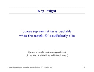 Key Insight




                  Sparse representation is tractable
                 when the matrix Φ is suﬃciently nice



                              (More precisely, column submatrices
                           of the matrix should be well conditioned)



Sparse Representations (Numerical Analysis Seminar, NYU, 20 April 2007)   22
 