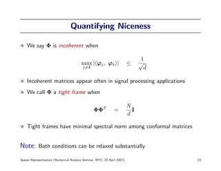 Quantifying Niceness

l We say Φ is incoherent when

                                                                                 1
                                         max | ϕj , ϕk |                  ≤     √
                                          j=k                                     d

l Incoherent matrices appear often in signal processing applications
l We call Φ a tight frame when

                                                                          N
                                                  ΦΦT          =            I
                                                                          d

l Tight frames have minimal spectral norm among conformal matrices


Note: Both conditions can be relaxed substantially
Sparse Representations (Numerical Analysis Seminar, NYU, 20 April 2007)               23
 