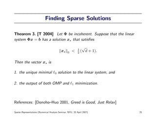 Finding Sparse Solutions

Theorem 3. [T 2004] Let Φ be incoherent. Suppose that the linear
system Φx = b has a solution x that satisﬁes
                                                                  √
                                                             1
                                             x     0   <     2   ( d + 1).

Then the vector x is

1. the unique minimal                  0   solution to the linear system, and

2. the output of both OMP and                          1   minimization.



References: [Donoho–Huo 2001, Greed is Good, Just Relax]

Sparse Representations (Numerical Analysis Seminar, NYU, 20 April 2007)         25
 
