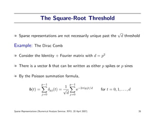 The Square-Root Threshold

                                                                                      √
l Sparse representations are not necessarily unique past the                              d threshold

Example: The Dirac Comb

l Consider the Identity + Fourier matrix with d = p2

l There is a vector b that can be written as either p spikes or p sines

l By the Poisson summation formula,
                          p−1                        p−1
                                    1
              b(t) =     δpj (t) = √       e−2πipjt/d                     for t = 0, 1, . . . , d
                     j=0
                                     d j=0



Sparse Representations (Numerical Analysis Seminar, NYU, 20 April 2007)                             26
 