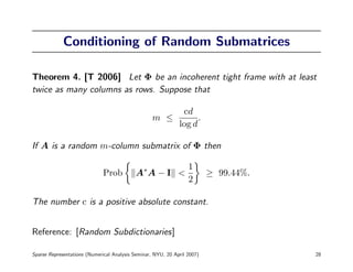 Conditioning of Random Submatrices

Theorem 4. [T 2006] Let Φ be an incoherent tight frame with at least
twice as many columns as rows. Suppose that

                                                               cd
                                                   m ≤              .
                                                              log d

If A is a random m-column submatrix of Φ then

                                                                  1
                              Prob          A∗ A − I <                    ≥ 99.44%.
                                                                  2

The number c is a positive absolute constant.


Reference: [Random Subdictionaries]

Sparse Representations (Numerical Analysis Seminar, NYU, 20 April 2007)               28
 