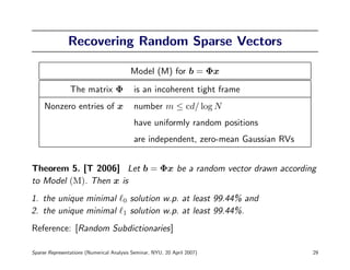Recovering Random Sparse Vectors

                                           Model (M) for b = Φx
                The matrix Φ               is an incoherent tight frame
     Nonzero entries of x                  number m ≤ cd/ log N
                                           have uniformly random positions
                                           are independent, zero-mean Gaussian RVs


Theorem 5. [T 2006] Let b = Φx be a random vector drawn according
to Model (M). Then x is
1. the unique minimal                  0   solution w.p. at least 99.44% and
2. the unique minimal                  1   solution w.p. at least 99.44%.
Reference: [Random Subdictionaries]

Sparse Representations (Numerical Analysis Seminar, NYU, 20 April 2007)              29
 
