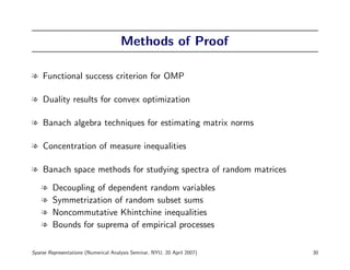 Methods of Proof

l Functional success criterion for OMP

l Duality results for convex optimization

l Banach algebra techniques for estimating matrix norms

l Concentration of measure inequalities

l Banach space methods for studying spectra of random matrices

    l   Decoupling of dependent random variables
    l   Symmetrization of random subset sums
    l   Noncommutative Khintchine inequalities
    l   Bounds for suprema of empirical processes

Sparse Representations (Numerical Analysis Seminar, NYU, 20 April 2007)   30
 