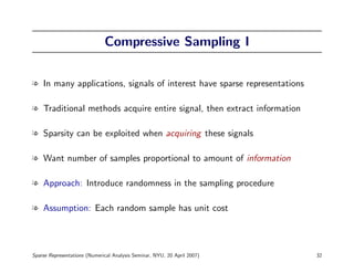 Compressive Sampling I


l In many applications, signals of interest have sparse representations

l Traditional methods acquire entire signal, then extract information

l Sparsity can be exploited when acquiring these signals

l Want number of samples proportional to amount of information

l Approach: Introduce randomness in the sampling procedure

l Assumption: Each random sample has unit cost




Sparse Representations (Numerical Analysis Seminar, NYU, 20 April 2007)   32
 
