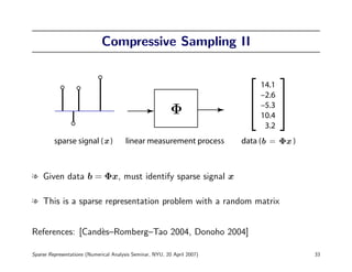 Compressive Sampling II


                                                                              14.1
                                                                              –2.6
                                                                              –5.3
                                                                              10.4
                                                                               3.2
         sparse signal ( )             linear measurement process         data (b = Φx )



l Given data b = Φx, must identify sparse signal x

l This is a sparse representation problem with a random matrix


References: [Cand`s–Romberg–Tao 2004, Donoho 2004]
                 e

Sparse Representations (Numerical Analysis Seminar, NYU, 20 April 2007)                    33
 