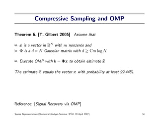 Compressive Sampling and OMP

Theorem 6. [T, Gilbert 2005] Assume that

l x is a vector in RN with m nonzeros and
l Φ is a d × N Gaussian matrix with d ≥ Cm log N

l Execute OMP with b = Φx to obtain estimate x

The estimate x equals the vector x with probability at least 99.44%.




Reference: [Signal Recovery via OMP]

Sparse Representations (Numerical Analysis Seminar, NYU, 20 April 2007)   34
 