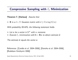 Compressive Sampling with                                            1   Minimization

Theorem 7. [Various] Assume that

l Φ is a d × N Gaussian matrix with d ≥ Cm log(N/m)

With probability 99.44%, the following statement holds.

l Let x be a vector in RN with m nonzeros
l Execute 1 minimization with b = Φx to obtain estimate x

The estimate x equals the vector x.



References: [Cand`s et al. 2004–2006], [Donoho et al. 2004–2006],
                 e
[Rudelson–Vershynin 2006]

Sparse Representations (Numerical Analysis Seminar, NYU, 20 April 2007)                      35
 