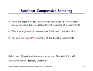 Sublinear Compressive Sampling


l There are algorithms that can recover sparse signals from random
  measurements in time proportional to the number of measurements

l This is an exponential speedup over OMP and                             1   minimization

l The cost is a logarithmic number of additional measurements




References: [Algorithmic dimension reduction, One sketch for all]
Joint with Gilbert, Strauss, Vershynin

Sparse Representations (Numerical Analysis Seminar, NYU, 20 April 2007)                      37
 