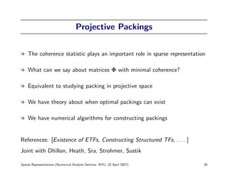Projective Packings


l The coherence statistic plays an important role in sparse representation

l What can we say about matrices Φ with minimal coherence?

l Equivalent to studying packing in projective space

l We have theory about when optimal packings can exist

l We have numerical algorithms for constructing packings


References: [Existence of ETFs, Constructing Structured TFs, . . . ]
Joint with Dhillon, Heath, Sra, Strohmer, Sustik

Sparse Representations (Numerical Analysis Seminar, NYU, 20 April 2007)   39
 