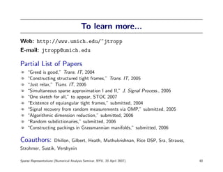 To learn more...
Web: http://www.umich.edu/~jtropp
E-mail: jtropp@umich.edu

Partial List of Papers
l   “Greed is good,” Trans. IT, 2004
l   “Constructing structured tight frames,” Trans. IT, 2005
l   “Just relax,” Trans. IT, 2006
l   “Simultaneous sparse approximation I and II,” J. Signal Process., 2006
l   “One sketch for all,” to appear, STOC 2007
l   “Existence of equiangular tight frames,” submitted, 2004
l   “Signal recovery from random measurements via OMP,” submitted, 2005
l   “Algorithmic dimension reduction,” submitted, 2006
l   “Random subdictionaries,” submitted, 2006
l   “Constructing packings in Grassmannian manifolds,” submitted, 2006

Coauthors:            Dhillon, Gilbert, Heath, Muthukrishnan, Rice DSP, Sra, Strauss,
Strohmer, Sustik, Vershynin

Sparse Representations (Numerical Analysis Seminar, NYU, 20 April 2007)                 40
 