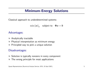 Minimum-Energy Solutions

Classical approach to underdetermined systems:

                                  min x         2     subject to Φx = b

Advantages:
l Analytically tractable
l Physical interpretation as minimum energy
l Principled way to pick a unique solution

Disadvantages:
l Solution is typically nonzero in every component
l The wrong principle for most applications

Sparse Representations (Numerical Analysis Seminar, NYU, 20 April 2007)   5
 