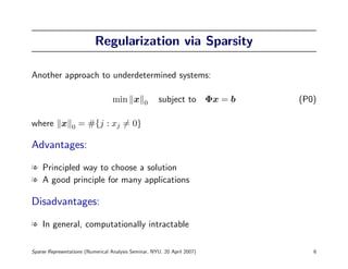 Regularization via Sparsity

Another approach to underdetermined systems:

                                  min x         0     subject to Φx = b   (P0)

where x          0   = #{j : xj = 0}

Advantages:

l Principled way to choose a solution
l A good principle for many applications

Disadvantages:

l In general, computationally intractable

Sparse Representations (Numerical Analysis Seminar, NYU, 20 April 2007)      6
 
