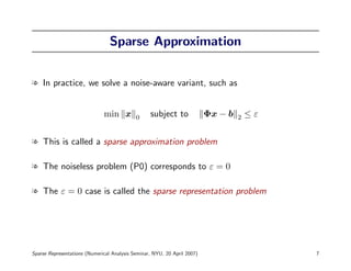 Sparse Approximation


l In practice, we solve a noise-aware variant, such as


                              min x         0     subject to              Φx − b   2   ≤ε


l This is called a sparse approximation problem

l The noiseless problem (P0) corresponds to ε = 0

l The ε = 0 case is called the sparse representation problem




Sparse Representations (Numerical Analysis Seminar, NYU, 20 April 2007)                     7
 
