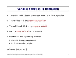 Variable Selection in Regression

l The oldest application of sparse approximation is linear regression

l The columns of Φ are explanatory variables

l The right-hand side b is the response variable

l Φx is a linear predictor of the response

l Want to use few explanatory variables

    l Reduces variance of estimator
    l Limits sensitivity to noise


Reference: [Miller 2002]

Sparse Representations (Numerical Analysis Seminar, NYU, 20 April 2007)   9
 