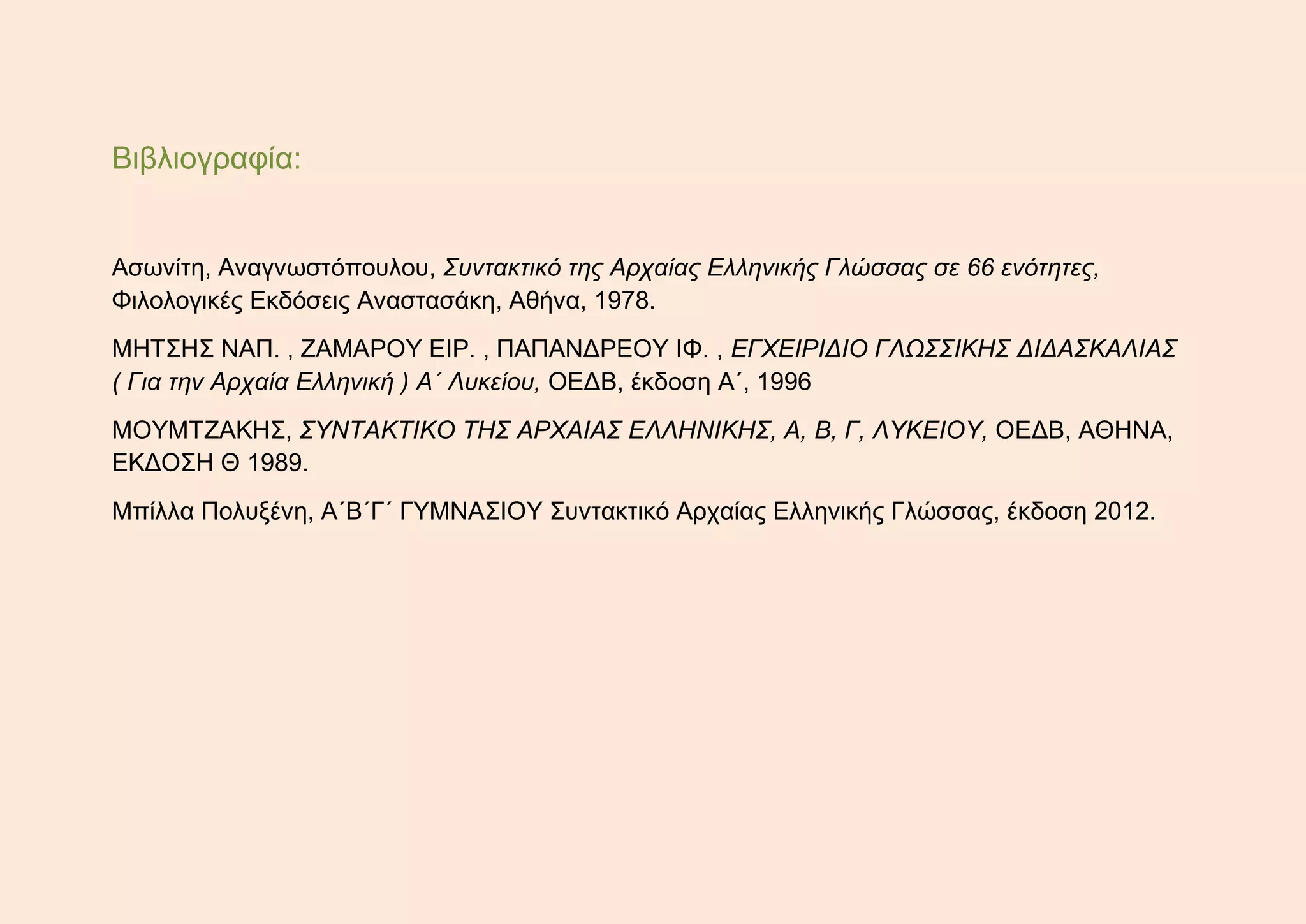 Βιβλιογραφία:
Ασωνίτη, Αναγνωστόπουλου, Συντακτικό της Αρχαίας Ελληνικής Γλώσσας σε 66 ενότητες,
Φιλολογικές Εκδόσεις Αναστασάκη, Αθήνα, 1978.
ΜΗΤΣΗΣ ΝΑΠ. , ΖΑΜΑΡΟΥ ΕΙΡ. , ΠΑΠΑΝΔΡΕΟΥ ΙΦ. , ΕΓΧΕΙΡΙΔΙΟ ΓΛΩΣΣΙΚΗΣ ΔΙΔΑΣΚΑΛΙΑΣ
( Για την Αρχαία Ελληνική ) Α΄ Λυκείου, ΟΕΔΒ, έκδοση Α΄, 1996
ΜΟΥΜΤΖΑΚΗΣ, ΣΥΝΤΑΚΤΙΚΟ ΤΗΣ ΑΡΧΑΙΑΣ ΕΛΛΗΝΙΚΗΣ, Α, Β, Γ, ΛΥΚΕΙΟΥ, ΟΕΔΒ, ΑΘΗΝΑ,
ΕΚΔΟΣΗ Θ 1989.
Μπίλλα Πολυξένη, Α΄Β΄Γ΄ ΓΥΜΝΑΣΙΟΥ Συντακτικό Αρχαίας Ελληνικής Γλώσσας, έκδοση 2012.
 