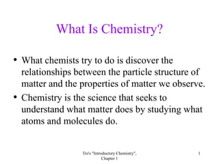 Tro's "Introductory Chemistry", Chapter 1 1 What Is Chemistry? What chemists try to do is discover the relationships between the particle structure of matter and the properties of matter we observe. Chemistry is the science that seeks to understand what matter does by studying what atoms and molecules do. 