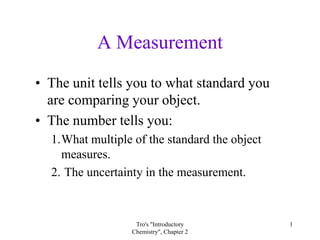 A Measurement
• The unit tells you to what standard you
  are comparing your object.
• The number tells you:
  1.What multiple of the standard the object
    measures.
  2. The uncertainty in the measurement.



                   Tro's "Introductory         1
                  Chemistry", Chapter 2
 