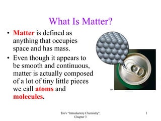 What Is Matter?
• Matter is defined as
  anything that occupies
  space and has mass.
• Even though it appears to
  be smooth and continuous,
  matter is actually composed
  of a lot of tiny little pieces
  we call atoms and
  molecules.

                   Tro's "Introductory Chemistry",   1
                               Chapter 3
 