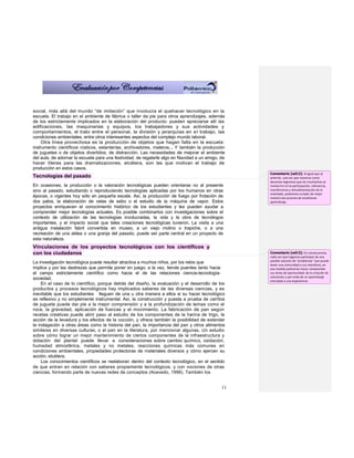 social, más allá del mundo “de imitación” que involucra el quehacer tecnológico en la
escuela. El trabajo en el ambiente de fábrica o taller da pie para otros aprendizajes, además
de los estrictamente implicados en la elaboración del producto: pueden apreciarse allí las
edificaciones, las maquinarias y equipos, los trabajadores y sus actividades y
comportamientos, el trato entre el personal, la división y jerarquías en el trabajo, las
condiciones ambientales, entre otros interesantes aspectos del complejo mundo laboral.
    Otra línea provechosa es la producción de objetos que hagan falta en la escuela:
instrumento científicos rústicos, estanterías, archivadores, materos... Y también la producción
de juguetes o de objetos divertidos, de distracción. Las necesidades de mejorar el ambiente
del aula, de adornar la escuela para una festividad, de regalarle algo en Navidad a un amigo, de
hacer títeres para las dramatizaciones, etcétera, son las que motivan el trabajo de
producción en estos casos.
                                                                                                   Comentario [od12]: Al igual que al
Tecnologías del pasado                                                                             anterior, una vez que nosotros como
                                                                                                   docentes logremos que los muchachos se
En ocasiones, la producción o la valoración tecnológicas pueden orientarse no al presente          involucren en la participación, relevancia,
sino al pasado, estudiando o reproduciendo tecnologías aplicadas por los humanos en otras          transferencia y retroalimentación de lo
                                                                                                   enseñado, podremos cumplir de mejor
épocas, o vigentes hoy sólo en pequeña escala. Así, la producción de fuego por frotación de        manera ese proceso de enseñanza-
dos palos, la elaboración de velas de sebo o el estudio de la máquina de vapor. Estos              aprendizaje.
proyectos enriquecen el conocimiento histórico de los estudiantes y les pueden ayudar a
comprender mejor tecnologías actuales. Es posible combinarlos con investigaciones sobre el
contexto de utilización de las tecnologías involucradas, la vida y la obra de tecnólogos
importantes, y el impacto social que tales creaciones tecnológicas tuvieron. La visita a una
antigua instalación fabril convertida en museo, a un viejo molino o trapiche, o a una
recreación de una aldea o una granja del pasado, puede ser parte central en un proyecto de
esta naturaleza.
Vinculaciones de los proyectos tecnológicos con los científicos y
con los ciudadanos                                                                                 Comentario [od13]: En consecuencia,
                                                                                                   cada vez que hagamos participes de una
                                                                                                   posible solución de “problemas” que pueda
La investigación tecnológica puede resultar atractiva a muchos niños, por los retos que
                                                                                                   tener una comunidad a sus miembros, en
implica y por las destrezas que permite poner en juego; a la vez, tiende puentes tanto hacia       esa medida podremos hacer comprender
el campo estrictamente científico como hacia el de las relaciones ciencia-tecnología-              sus áreas de oportunidad, de la creación de
                                                                                                   soluciones y por ende de un aprendizaje
sociedad.                                                                                          vinculado a una experiencia.
     En el caso de lo científico, porque detrás del diseño, la evaluación y el desarrollo de los
productos y procesos tecnológicos hay implicados saberes de las diversas ciencias, y es
inevitable que los estudiantes lleguen de una u otra manera a ellos si su hacer tecnológico
es reflexivo y no simplemente instrumental. Así, la construcción y puesta a prueba de carritos
de juguete puede dar pie a la mejor comprensión y a la profundización de temas como el
roce, la gravedad, aplicación de fuerzas y el movimiento. La fabricación de pan según
recetas creativas puede abrir paso al estudio de los componentes de la harina de trigo, la
acción de la levadura y los efectos de la cocción, y ofrece también la posibilidad de extender
la indagación a otras áreas como la historia del pan, la importancia del pan y otros alimentos
similares en diversas culturas, o el pan en la literatura, por mencionar algunas. Un estudio
sobre cómo lograr un mejor mantenimiento de ciertos componentes de la infraestructura y
dotación del plantel puede llevar a consideraciones sobre cambio químico, oxidación,
humedad atmosférica, metales y no metales, reacciones químicas más comunes en
condiciones ambientales, propiedades protectoras de materiales diversos y cómo ejercen su
acción, etcétera.
     Los conocimientos científicos se reelaboran dentro del contexto tecnológico, en el sentido
de que entran en relación con saberes propiamente tecnológicos, y con nociones de otras
ciencias, formando parte de nuevas redes de conceptos (Acevedo, 1996). También los


                                                                                              11
 