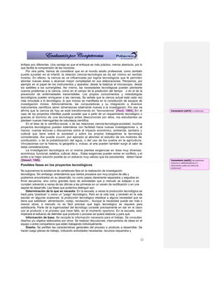 énfasis son diferentes. Una ventaja es que el enfoque es más práctico, menos abstracto, por lo
que facilita la comprensión de las nociones.
    Por otra parte, hemos de considerar que en el mundo adulto profesional, como también
puede suceder en el infantil, la relación ciencia-tecnología se da así mismo en sentido
inverso. En efecto, la ciencia se ve influenciada por logros tecnológicos que le permiten
abordar nuevas áreas o alcanzar mayor complejidad en sus elaboraciones. Pensemos, por
ejemplo en el papel de los instrumentos y aparatos: desde la balanza al microscopio, desde
los satélites a los sumergibles. Así mismo, las necesidades tecnológicas pueden plantearle
nuevos problemas a la ciencia, como en el campo de la predicción del tiempo o en el de la
prevención de enfermedades transmisibles. Los propios conocimientos y metodologías
tecnológicos pueden enriquecer a las ciencias. Se señala que la ciencia actual está cada vez
más vinculada a lo tecnológico, lo que incluso se manifiesta en la constitución de equipos de
investigación mixtos. Adicionalmente, las computadoras y su integración a diversos
instrumentos científicos abren dimensiones totalmente nuevas a la investigación. Por eso se
afirma que la ciencia de hay se está transformando en “tecnociencia” (Hurd, 1994). En el               Comentario [od14]: La referencia
caso de los proyectos infantiles puede suceder que a partir de un requerimiento tecnológico o
gracias al dominio de una tecnología antes desconocida por ellos, los estudiantes se
planteen nuevas interrogantes de naturaleza científica.
    En el área de lo científico-social, o de las relaciones ciencia-tecnología-sociedad, muchos
proyectos tecnológicos pueden extenderse con facilidad hacia nuevas investigaciones o, al
menos, nuevas lecturas y discusiones sobre el impacto económico, ambiental, sanitario y
cultural que tiene sobre la sociedad y sobre los propios trabajadores la tecnología
considerada. Así puede ocurrir, por ejemplo al abordar el estudio de los motores de
combustión, o de la potabilización del agua, o del uso de los suelos en la agricultura.
Vinculaciones con la historia, la geografía o, incluso, el arte pueden también surgir al calor de
estas consideraciones.
    La investigación tecnológica en sí misma plantea exigencias en área muy diversas:
económica, funcional, estética, cultural, ética... Estas exigencias pueden entrar en conflicto, y el
arribo a la mejor solución posible es un esfuerzo muy valioso que los estudiantes deben hacer
(Stewart, 1996).                                                                                       Comentario [od15]: No podremos
                                                                                                       entonces ir adelantándonos e ir
Posibles fases en los proyectos tecnológicos                                                           observando cuales son ahora las
                                                                                                       tendencias?
No suponemos la existencia de cartabones fijos en la realización de investigación
tecnológica. Sin embargo, entendemos que ciertos procesos son muy propios de ella y
podremos encontrarlos en su desarrollo; no como pasos claramente separados y seguidos en
firme secuencia, sino como grandes tipos de actividades que a menudo se solapan o se
cumplen volviendo a veces de las últimas a las primeras en un vaivén de rectificación o en una
espiral de desarrollo. Las fases que podemos distinguir son:
    Determinación de lo que se necesita. En la escuela, a veces la producción tecnológica se
hará para “practicar” o como un “juego” tecnológico. Pero en la vida real, y también en la vida
escolar en algunas ocasiones, la producción tecnológica obedece a alguna necesidad que se
tiene que satisfacer: alimentación, cobijo, recreación... Aunque la necesidad puede ser más o
menos obvia, a menudo no es fácil precisar qué logro tecnológico se requiere para
satisfacerla. Parte de la ingeniosidad del tecnólogo consiste precisamente en dar en el clavo
con el producto o el proceso que hace falto, en el momento oportuno. En la escuela, esto
implicará el esfuerzo de delimitar qué producto o proceso se quiere elaborar y para qué.
    Información de base. Se recopila la información necesaria para el trabajo. Se consultan
diseños y/u objetos elaborados por otros. Se realizan discusiones, intercambios de ideas en el
equipo o entre compañeros que están trabajando individualmente.
    Diseño. Se perfilan las características generales del proceso o producto a desarrollar. Se
hacen luego planes de trabajo, indicando actividades necesarias, recursos requeridos y


                                                                                                  12
 