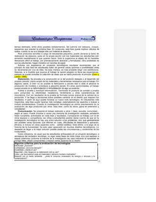 tiempo estimado, entre otros posibles señalamientos. Se culmina con esbozos, croquis,
esquemas que orienten la próxima fase. En ocasiones, esta fase puede implicar cálculos de
costos, cuando no se va a trabajar sólo con material de desecho.
    Para productos sencillos a cargo de estudiantes pequeños, puede obviarse la tarea de
realización de esbozos, pues en la propia acción con los materiales los estudiantes irán
armando mentalmente lo que quieren hacer. Esto lo sugerimos al objeto de no hacerles
demasiado difícil el trabajo, por prematuramente abstracto y formalizado. Otra posibilidad es
que los estudiantes hagan modelos con recortes de papel.
    Autores con experiencia en proyectos tecnológicos escolares recomiendan que al
principio de esta fase los estudiantes traten de generar varias opciones o posibilidades antes
de decantarse por una de ellas. De esta manera, es más probable elegir una satisfactoria.
Además, si a medida que avanza el trabajo la opción elegida no llena las expectativas,
siempre se puede consultar la colección de ideas que se había producido al principio (Dunn y
Larson, 1990).
    Elaboración. Se procede a la construcción en sí del producto deseado o al desarrollo del
proceso previsto, previo acopio de los materiales y herramientas necesarios para el trabajo. En
algunos casos, si bien no es posible la fabricación a escala real sí está al alcance la
producción de modelos o prototipos a pequeña escala. En otras oportunidades, el trabajo
puede consistir en la reformulación o remodelación de algo ya existente.
    Puesta a prueba y eventual reformulación. Terminado el producto se somete a prueba
para comprobar su efectividad, resistencia, rendimiento y otras características de
importancia. Con los resultados de la prueba se formulas juicios acerca de la calidad de lo
producido. Y se llega a decisiones sobre posibles cambios en el diseño que mejoren los
resultados. A partir de aquí puede iniciarse un nuevo ciclo tecnológico. En estudiantes más
mayorcitos, esta fase puede hacerse más compleja, sistematizando los aspectos a evaluar e
incluso ponderándolos. Cuando la investigación tecnológica se centra precisamente en la
evaluación de algo producido por otros, esta fase, como es obvio, gana en extensión y
complejidad.
    Comunicación. Se presenta el trabajo realizado a otros ( clase, escuela, comunidad..,
según el caso). Puede incluirse a veces una memoria de investigación realizada, señalando
fases cumplidas, actividades en cada fase y resultados. Comparando su trabajo con el de
otros equipos o compañeros, las niñas y estudiantes podrán darse cuenta de que en la
investigación tecnológica no hay una única solución a los problemas, sino que generalmente
son posibles varias opciones, que diferirán en costo, dificultades de elaboración y aplicación,
eficacia, e incluso en otros aspectos como calidad estética. Este último, a lo largo de la
historia de la humanidad, ha sido valor apreciado en muchos diseños tecnológicos. Lo
deseable es llegar a la mejor solución posible dadas las circunstancias y condiciones de los
involucrados.
    Como indicamos, es usual que los estudiantes enfrascados en un proyecto tecnológico, a
semejanza del verdadero tecnólogo, no sigan estas fases de modo lineal, sino que regresen a
etapas anteriores conforme la marcha de la investigación les vaya indicando la necesidad de
corregir fallas, añadir componentes o mejorar ciertos aspectos de su diseño.
Algunos criterios para la evaluación de tecnologías
Efectividad: ¿funciona?
Confiabilidad: ¿funciona siempre?
Durabilidad: ¿resiste el uso?
Seguridad: ¿hay riesgos en su elaboración o en su uso?
Costo: ¿es razonable el costo en materiales y esfuerzo humano implicados?
Relación con el medio ambiente: ¿evita el consumo innecesario de energía o recursos y la
contaminación?
                                                                                             13
 