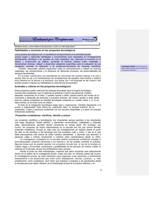 Beneficio social: ¿cómo afecta a las personas, a corto y a más largo plazo?

Habilidades y nociones en los proyectos tecnológicos
Los proyectos tecnológicos son un beneficioso enriquecimiento en la actividad escolar
porque exigen y desarrolla habilidades y conocimientos poco explotados en investigaciones
estrictamente científicas o en aquellas de corte ciudadano. Así, estimulan la inventiva en el
diseño y construcción de objetos, aumentan el dominio práctico sobre materiales y
herramientas diversas, obligan a desarrollar categorías específicas para la evaluación de sus
resultados, permiten la aplicación y la prueba-por-la-práctica de nociones científicas.           Comentario [A16]: Esto estaría genial,
    También, desarrollan saberes específicos sobre el comportamiento y utilidad de diversos       poder explicar teoría en clase y llevarlo con
                                                                                                  un proyecto a la práctica.
materiales, las características y la eficiencia de diferentes procesos, las potencialidades de
diversas herramientas.
    En el hacer constructivo, los estudiantes se comunican de manera distinta a la oral o
escrita. Ello da pie a la manifestación de competencias de aquellos más tímidos o todavía
poco diestros en la lectura y la escritura: sus éxitos con <<el lenguaje de las cosas>> les
pueden ayudar a mejorar sus debilidades en otras formas de expresión.
Actitudes y valores en los proyectos tecnológicos
Estos proyectos pueden estimular las actitudes favorables hacia el ingenio tecnológico
humano bien canalizado, que no destruye el ambiente ni daña a las personas. Pueden
despertar vocaciones en el área. Y pueden ayudar a afinar valores acerca del mundo de la
innovación y desarrollo de productos y procesos diversos. Así mismo, ayudan a estar alerta
ante los valores embebidos en distintas tecnologías presentes en nuestro medio o, si no en
ellas mismas, en el modo como se utilizan.
     El éxito en la indagación tecnológica exige rigor y organización. También disposición a la
acción e ingeniosidad. Esta última es, podríamos decir, la variante “práctica” de la
creatividad, y lleva a solucionar problemas con los recursos disponibles y a pesar de diversas
limitaciones existentes.
Proyectos ciudadanos: clarificar, decidir y actuar

Los proyectos científicos y tecnológicos son importantes porque permiten a los estudiantes
vivir estas disciplinas "desde adentro" y desarrollar conocimientos, habilidades y actitudes
útiles. Adicionalmente, permiten alentar vocaciones en ambas áreas. Sin embargo, con
mucho, los proyectos de mayor trascendencia en la escuela son los que hemos llamado
proyectos ciudadanos. Porque en este caso las investigaciones se realizan desde el punto
de vista no del científico ni del tecnólogo sino del ciudadano culto y crítico. Y eso es lo que
debe preocuparnos más acerca de todos nuestros estudiantes y alumnas: que alcancen a
personas cultas y críticas, empezando a construir estas características desde su niñez.
       La investigación ciudadana en la escuela implica caracterizar problemas sociales o
socio-personales, proponer soluciones a los mismos y, de ser posible, ponerlas en práctica.
Algunos temas que se pueden abordar con proyectos de este tipo: el uso de la energía en
nuestro hogar y comunidad, condiciones y posibilidades de los parques de nuestra cuidad, la
violencia en la escuela, de qué nos enfrentamos más y porqué...
       Desde el punto de vista metodológico, creemos que estos proyectos caen básicamente
dentro de la esfera de la investigación-acción. Cada vez más, en diversas partes del mundo,
la investigación-acción se está utilizando para capacitar a las personas a enfrentarse
exitosamente a las situaciones que viven como trabajadores, vecinos, usuarios... y, más
ampliamente, como ciudadanos. Qué mejor que empezar a preparar a los estudiantes desde
la escuela para que sepan utilizarla; es la metodología propia de la práctica reflexiva, y en


                                                                                             14
 
