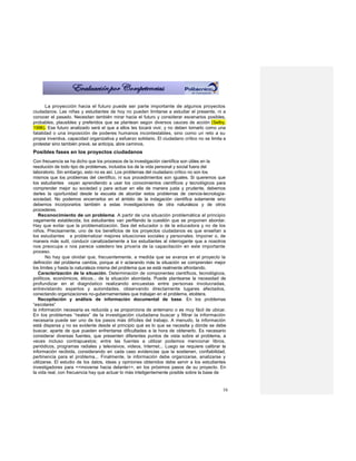 La proyección hacia el futuro puede ser parte importante de algunos proyectos
ciudadanos. Las niñas y estudiantes de hoy no pueden limitarse a estudiar el presente, ni a
conocer el pasado. Necesitan también mirar hacia el futuro y considerar escenarios posibles,
probables, plausibles y preferidos que se plantean según diversos cauces de acción (Selby,
1996). Ese futuro analizado será el que a ellos les tocará vivir, y no deben tomarlo como una
fatalidad o una imposición de poderes humanos incontestables, sino como un reto a su
propia inventiva, capacidad organizativa y esfuerzo solidario. El ciudadano crítico no se limita a
protestar sino también prevé, se anticipa, abre caminos.
Posibles fases en los proyectos ciudadanos
Con frecuencia se ha dicho que los procesos de la investigación científica son útiles en la
resolución de todo tipo de problemas, incluidos los de la vida personal y social fuera del
laboratorio. Sin embargo, esto no es así. Los problemas del ciudadano crítico no son los
mismos que los problemas del científico, ni sus procedimientos son iguales. Si queremos que
los estudiantes vayan aprendiendo a usar los conocimientos científicos y tecnológicos para
comprender mejor su sociedad y para actuar en ella de manera justa y prudente, debemos
darles la oportunidad desde la escuela de abordar estos problemas de ciencia-tecnología-
sociedad. No podemos encerrarlos en el ámbito de la indagación científica solamente sino
debemos incorporarlos también a estas investigaciones de otra naturaleza y de otros
procederes.
   Reconocimiento de un problema. A partir de una situación problemática al principio
vagamente establecida, los estudiantes van perfilando la cuestión que se proponen abordar.
Hay que evitar que la problematización. Sea del educador o de la educadora y no de los
niños. Precisamente, uno de los beneficios de los proyectos ciudadanos es que enseñan a
los estudiantes a problematizar mejores situaciones sociales y personales. Imponer o, de
manera más sutil, conducir canalizadamente a los estudiantes al interrogante que a nosotros
nos preocupa o nos parece valedero les privaría de la capacitación en este importante
proceso.
       No hay que olvidar que, frecuentemente, a medida que se avanza en el proyecto la
definición del problema cambia, porque al ir aclarando más la situación se comprenden mejor
los límites y hasta la naturaleza misma del problema que se está realmente afrontando.
   Caracterización de la situación. Determinación de componentes científicos, tecnológicos,
políticos, económicos, éticos... de la situación abordada. Puede plantearse la necesidad de
profundizar en el diagnóstico realizando encuestas entre personas involucradas,
entrevistando expertos y autoridades, observando directamente lugares afectados,
conectando organizaciones no-gubernamentales que trabajan en el problema, etcétera.
   Recopilación y análisis de información documental de base. En los problemas
“escolares”
la información necesaria es reducida y se proporciona de antemano o es muy fácil de ubicar.
En los problemas “reales” de la investigación ciudadana buscar y filtrar la información
necesaria puede ser uno de los pasos más difíciles del trabajo. A menudo, la información
está dispersa y no es evidente desde el principio qué es lo que se necesita y dónde se debe
buscar, aparte de que pueden enfrentarse dificultades a la hora de obtenerlo. Es necesario
considerar diversas fuentes, que presenten diferentes puntos de vista sobre el problema, a
veces incluso contrapuestos; entre las fuentes a utilizar podemos mencionar libros,
periódicos, programas radiales y televisivos, videos, Internet... Luego se requiere calibrar la
información recibida, considerando en cada caso evidencias que la sostienen, confiabilidad,
pertinencia para el problema... Finalmente, la información debe organizarse, analizarse y
utilizarse. El estudio de los datos, ideas y opiniones obtenidos debe servir a los estudiantes
investigadores para <<moverse hacia delante>>, en los próximos pasos de su proyecto. En
la vida real, con frecuencia hay que actuar lo más inteligentemente posible sobre la base de


                                                                                                16
 