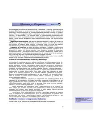 recurrentemente problemáticas demasiado duras y resistentes a cualquier posible acción de
su parte. Debe buscar un punto medio entre abordar asuntos banales de fácil resolución y
pretender la imposible solución de arduas problemáticas sociales gracias a su proyecto
escolar. Muchas investigaciones útiles y educativas pueden centrarse en el mundo más
cercano a los estudiantes y a su proceder diario: su comportamiento y vivencias co mo
consumidores, como usuarios de diversos servicios públicos, como visitantes de parques,
playas y otros centros recreativos, como miembros de un hogar, una escuela y una
comunidad.
   Desarrollo de las propuestas. Si se alcanza esta fase, se logrará la vivencia de logros y de
dificultades. Y seguramente la confrontación con barreras sociales al cambio. Es el momento
de constatar la diferencia entre proponer y realmente hacer. Al actuar, se obtendrá
retroalimentación que seguramente permitirá mejorar sobre la marcha el plan de acción.
   Evaluación de lo logrado. Se realiza la reflexión sobre éxitos y fracasos, y sobre factores
internos y externos al equipo que incidieron en los mismos. Se considera la consistencia de la
actuación en relación con valores asumidos y con decisiones tomadas. Se desarrollan
nuevas propuestas e iniciativas hacia el futuro, gracias al aprendizaje logrado por la
experiencia pasada. Pueden darse a veces cambios de parecer a raíz de la puesta en
práctica del plan de acción, no solamente cambios en propuestas concretas.
   Comunicación. Se comparte con otros, a través de múltiples opciones, el proceso vivido. Es
posible que se abran aquí interesantes oportunidades para la discusión.
Cuando el ciudadano analiza a la ciencia y la tecnología
La investigación ciudadana aprovecha saberes científicos y tecnológicos para entender de
manera más profunda los problemas <<de la vida real>> que considera. Pero también las
propias actividades científicas y tecnológicas pueden caer bajo su escrutinio. NO podemos
simplemente aceptar sin más cualquier producto tecnológico o cualquier resultado de la
indagación científica profesional cual verdades acabadas, últimas e intocables. La ciencia y
la tecnología de cada época son trabajos realizados por seres humanos dentro de contextos
institucionales y sociales determinados. Como tales, reflejan las influencias del poder
político, de los intereses económicos, de las presiones culturales, y también de las pasiones,
prejuicios y debilidades de los investigadores. A su vez, la ciencia y la tecnología influyen
sobre la sociedad y pueden provocar cambios políticos, económicos y culturales más
amplios, positivos o negativos.
       El ciudadano crítico tiene que ganar una comprensión más acertada y profunda de la
naturaleza de la investigación científica y tecnológica profesional, de su impacto, de sus
logros y también de sus errores y omisiones. No puede simplemente deslumbrarse ante ella,
mitificándola; tampoco puede darse el lujo de ignorarla. Debe, por el contrario, sopesarla,
valorar sus aspectos positivos y enfrentarse a los perjudiciales.
       Desde la escuela, esta capacitación puede ir lográndose tanto por la “imitación” de
estos trabajos, que ya hemos propuesto, como por estudios que desde el punto de vista del
ciudadano se enfoquen sobre alguna tecnología o sobre alguna práctica científica
determinadas, tanto actuales como, en ocasiones, del pasado.
       Como hemos dicho, incluso los futuros científicos y tecnólogos que estén en nuestras
aulas se benefician de estas indagaciones, pues se van preparando así para ser unos
profesionales más críticos y autocríticos en relación a su propia área de labor, y a las
vinculaciones que ella tenga con la sociedad toda, y sus múltiples caras.
                                                                                                  Comentario [A18]: Qué cantidad de
Habilidades y nociones en los proyectos ciudadanos                                                materias se podrían ofrecer con
                                                                                                  alternativas de conocimiento por medio de
Gracias a este tipo de indagación las niñas y estudiantes adquieren conocimientos                 los proyectos




                                                                                             18
 