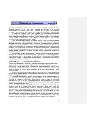 poderosos y multifacéticos sobre la sociedad en la cual viven. Los saberes van más allá de los
conceptos científicos en sí, pues tales conceptos se aprenden o se afianzan
relacionándolos con nociones sobre política, economía, derecho, ética... en entramados
complejos y en ocasiones algo difusos, pero fuertemente pertinentes y trascendentes.
       La investigación ciudadana ayuda a cada estudiante en el conocimiento de sí misma o
de sí mismo. Pues la indagación sobre el mundo lleva también a comprenderse mejor uno
mismo: nos enfrenta a reflexiones, a decisiones, a tomas de posición que nos hacen pensar y
pueden facilitar la introspección. Nos estimulan a poner bajo la lupa nuestros
comportamientos, nuestras ideas y nuestros valores.
       Como se evidencia en las fases del proceso, gracias a este tipo de proyectos los
estudiantes pueden avanzar en habilidades como detectar problemas sociales y socio-
personales importantes; buscar y procesar la información que haga falta; tomar decisiones;
organizarse y trabajar con efectividad en equipos democráticos; negociar (en el sentido de
actuar en un mundo social de intereses contrapuestos logrando alcanzar el máximo de sus
propósitos pero reconociendo la necesidad de ceder en ciertos puntos, variables según
consideraciones de justicia y según las relaciones de fuerza en el momento); y actuar de
manera racional, pertinente y prudente; buscando aliados, minimizando enemigos y
priorizando esfuerzos.
       Son habilidades sociales, sociocognitivas y políticas de importancia para el ciudadano
consciente, que actúa lo más sabiamente posible y que quiere vivir una vida significativa.
Puede apreciarse que, en contraste con un razonamiento científico tradicional, abstracto,
especializado, analítico y más bien lineal, se estimula aquí un razonamiento contextualizado,
integrador, y más holístico y dialéctico.
Actitudes y valores en los proyectos ciudadanos
Estas indagaciones alientan la disposición a analizar la realidad, a no quedarse con la primera
respuesta más superficial, con la respuesta tradicional, con lo ya sabido sobre la vida y sus
circunstancias. También buscan incitar el interés por el aprendizaje autónomo. Por otra parte,
fomentan la responsabilidad hacia sí mismo y hacia los demás. Estimulan el
sentido de justicia, así como la actitud participativa en el mejoramiento personal y social
(Hausmann, 1992).
        Los proyectos ciudadanos, más que ningún otro tipo de proyectos, ayudan a explicitar y
clarificar valores, a tratar de darles coherencia y a ir construyendo así un sistema de valores
propio, orgánico y fundamentado.
        Participar en estos proyectos estimula el reconocimiento de que nuestra perspectiva no
es estática sino que puede cambiar, puede desarrollarse de manera más completa y
armónica si trabajamos hacia ello, reexaminando nuestras ideas y creencias,
confrontándolas con las de otros y alimentándonos con nuevas experiencias, lecturas y
reflexiones. Se fomenta también la disposición a fundamentar planteamientos propios y
buscar la fundamentación de los ajenos.
        Además, gracias a estos proyectos los estudiantes pueden ganar conciencia de que
formamos parte de un planeta cuyos diversos elementos y seres están unidos por
numerosas redes de interacción. Por lo tanto, las elecciones que hagamos y las acciones
que realicemos, individuales y/o colectivas, repercuten en el presente y en el futuro de todo
el globo y, por supuesto, de nosotros mismos. No escoger y no actuar ya son de por sí
opciones y pueden tener también implicaciones. Interesa en estos estudios que los
estudiantes puedan adquirir conciencia sobre su realidad personal, su desarrollo biológico,
psíquico y social, su vinculación por múltiples visibles e invisibles hilos con los otros seres
humanos y, más allá, con todo lo viviente y con las fuerzas naturales y tecnológicas en


                                                                                             19
 