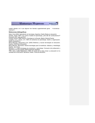 nuestro planeta; es lo que algunos han llamado sugerentemente ganar       <<conciencia
cósmica>>.
Referencias bibliográficas
Dede, Chris (2000). Aprendiendo con tecnología. Argentina, Paidós (Redes en educación).
Giordán, André (1997) "Los nuevos modelos de aprendizaje ¿más allá del constructivismo?"
Educación 2001, julio, pp.40-45.
Lacueva, Aurora (1998) Ciencia y Tecnología en la Escuela. Madrid, Editorial Popular.
Loughlin, C.E. y Suina, J.H. (1987) El ambiente de aprendizaje: diseño y organización.
Madrid, Morata/M.E.C.
Mena Merchan, Bienvenido et.al. (2000) Didáctica y nuevas tecnologías en educación.
España. CISS/Praxis (Educación).
Mena Merchan, Bienvenido. Nuevas tecnologías para la enseñanza: didáctica y metodología.
España,. de la Torre.
Monereo, C. (1998) Estrategias de enseñanza y aprendizaje. Formación del profesorado y
aplicación en el aula. España. SEP/Cooperación española.
Tiffin, John y Lalita Rajasinham (1997). En busca de la clase virtual. La educación en la
sociedad de la información. Barcelona. Paidós, Temas de educación.
 