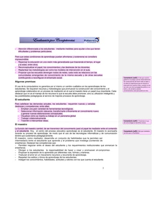 -   Atención diferenciada a los estudiantes mediante medidas para ayudar a los que tienen
    dificultades y problemas particulares.

Para que estas condiciones de aprendizaje puedan afrontarse y sostenerse se considera
imprescindible:
- Repensar la educación en una visión más generalizada que trascienda el tiempo, el lugar
   y la edad, entre otros.
- Reconceptualizar el papel, los conocimientos y las destrezas de los docentes.
- Replantear las metodologías así como los modelos de intervención en el aula.
- Propiciar que las escuelas devengan nodos de redes; cada nodo se relaciona con las
   comunidades emergentes de conocimiento de la misma escuela y de otras escuelas
   contribuyendo a reconfigurar el entramado social.                                                              Comentario [od3]: El día que nuestro
                                                                                                                  gobierno se ponga a pensar detenidamente
Algunas premisas                                                                                                  las consecuencias de hacer todo al vapor y
                                                                                                                  no darle la importancia que se merece la
                                                                                                                  educación de nuestros hijos, cuando no sea
El uso de la computadora no garantiza por sí mismo un cambio cualitativo en los aprendizajes de los               tan solo una mera propaganda política o un
estudiantes. Se requieren recursos y metodologías que promuevan la construcción del conocimiento y el             botín, y de verdad se planee
aprendizaje colaborativo en un proceso de mediación en el cual el maestro tiene un papel muy importante. Cabe     correctamente, este país podrá ser otro.
destacar que no es el manejo de los recursos lo que la escuela debe promover, sino su utilización inteligente y
las posibilidades pedagógicas al servicio de mejores procesos de aprendizaje.
El estudiante
Para satisfacer las demandas actuales, los estudiantes requerirán nuevas y variadas
destrezas y competencias, entre ellas:
  - Emplear una gran variedad de herramientas tecnológicas.
  - Seleccionar información relevante, transformarla críticamente en conocimiento nuevo
      y generar nuevas elaboraciones conceptuales.
  - Visualizar cómo se inserta su trabajo en un panorama global
  - Trabajar colaborativamente
  - Trasmitir e intercambiar ideas.                                                                               Comentario [od4]: Y fomentar el uso
                                                                                                                  de la tecnología en beneficio mutuo
El maestro
La función del maestro cambió; de ser transmisor del conocimiento pasó al papel de mediador entre el contenido
y el estudiante. Hoy, el centro del proceso educativo aprendizaje es el estudiante. El maestro lo acompaña        Comentario [od5]: Más que mediador,
durante su proceso de aprendizaje, de modo que el uso de las tecnologías informáticas y de comunicación           yo diría que un facilitador.
tendrá que sustentarse pedagógicamente.
El maestro, como mediador, desarrolla un conjunto de habilidades que le permiten ser
intermediario entre el estudiante que aprende y el problema que investiga (contenido de
enseñanza). Destacan las competencias que:
- Permiten negociar entre el deseo del estudiante y los requerimientos institucionales que enmarcan la
enseñanza.
- Otorgan a los estudiantes la responsabilidad de hacer y crear y promueven el compromiso.
- Propician la expresión de lo aprendido por diferentes vías, formas y maneras.
- Traducen el error en un mecanismo recursivo y recurrente de aprendizaje.
- Respetan los estilos y ritmos de aprendizaje de los estudiantes.
- Indagan los conocimientos, habilidades, actitudes y valores con los que cuenta el estudiante.



                                                                                               3
 