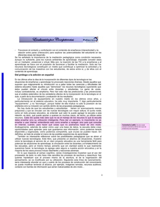 -   Favorecen el contacto y confortación con el contenido de enseñanza (interactividad) y la
    relación entre pares (interacción) para explorar las potencialidades del estudiante en las
    diferentes áreas del desarrollo.
Se ha señalado la importancia de la mediación pedagógica como condición necesaria,
aunque no suficiente, para los nuevos ambientes de aprendizaje. Imposible concebir estos
sin un mediador, presencial o virtual. Más aún, la inserción de las TIC a la enseñanza y al
aprendizaje se hace con el propósito de favorecer y facilitar la mediación. Solo así los
recursos tecnológicos constituyen un medio que contribuye a optimizar la actividad y la
comunicación de los maestros con los estudiantes, de estos entre si, y de ellos con el
contenido de aprendizaje.
Del prólogo a la edición en español

En los últimos años la idea de la incorporación de diferentes tipos de tecnología en las
situaciones de enseñanza y aprendizaje ha provocado reacciones diversas. Desde aquellos que
suponen que mágicamente su introducción va a paliar todas las carencias y dificultades del
sistema educativo hasta aquellos que “demonizan” los recursos tecnológicos suponiendo que
éstos pueden afectar el vínculo entre docentes y estudiantes. La gama de voces,
incluso contradictorias, es amplísima. Pero han sido más las predicciones y las prevenciones
que el análisis sistemático de los verdaderos efectos de la incorporación de la tecnología en el
aula, a partir de la documentación y evaluación de los resultados.
    La introducción de equipamiento en nuestro medio en los últimos cinco años, y
particularmente en el sistema educativo, ha sido muy importante. Y digo particularmente
“equipamiento”, y no “tecnología”, porque hablar de ella implica no sólo la posesión de los
artefactos sino su inclusión con sentido dentro de las propuestas pedagógicas.
    No hay duda de que los estudiantes y estudiantes             tienen un acercamiento menos
prejuicioso y que se vinculan con las nuevas tecnologías con mayor soltura. El punto nodal,
como en todo proceso educativo, es entender qué valor le puede agregar la escuela a esta
relación, es decir, qué puede aportar a quienes en muchos casos, de hecho, ya utilizan estos
recursos. Cada día queda más claro que no es el manejo de los recursos lo que la escuela
debe enseñar sino su utilización inteligente. Para dar un ejemplo, lo importante no es
enseñar a usar Internet -entendiendo esto como enseñar a navegar- sino para qué consultar
en Internet, cuándo, para hacer qué cosas que no podríamos hacer de otro modo.                        Comentario [od6]: De otro modo
Análogamente, además de saber cómo usar una base de datos, la escuela debe crear                      siempre estaríamos detrás de lo que las
                                                                                                      tendencias van marcando.
oportunidades para aprender para qué guardamos esa información, cómo podemos tenerla
disponible y organizada, cómo podemos compartirla, qué cruces se pueden hacer. En
definitiva, se trata de ampliar el marco de las posibles experiencias de aprendizaje.
    También es interesante reflexionar sobre las posibilidades pedagógicas que se abren al
utilizar nuevas tecnologías. Este libro, que presenta un abanico de situaciones, muestra
cómo la tecnología al servicio de un claro proyecto educativo es una herramienta fértil para
potenciar las situaciones de aprendizaje, la vinculación entre los docentes y el fortalecimiento de
las escuelas, pero al mismo tiempo advierte que sin claridad sobre lo que realmente
queremos hacer, la tecnología no agrega valor alguno a nuestra acción educativa y en la
mayoría de los casos provoca incluso desinterés y reacciones adversas.
    En lo que respecta al campo cognitivo, varias investigaciones muestran que el uso del
procesador de texto no sólo hace más sencillos los procesos de escritura y reescritura: hay
quienes hipotetizan que el proceso mismo de la escritura, el de la organización del
pensamiento, se ve modificado por su utilización. Siguiendo esta línea de razonamiento,
sería interesante ahondar en qué y cuánto de los procesos de construcción del conocimiento
se puede modificar teniendo al alcance, por ejemplo, imágenes remotas, recursos auditivos,
contacto con fuentes de información que serían inalcanzables de otro modo…



                                                                                                  4
 
