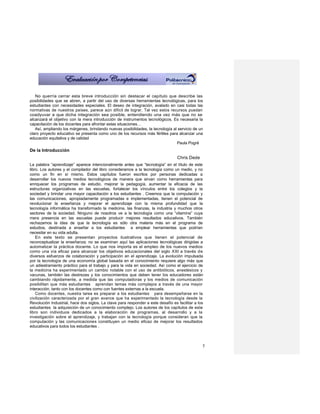 No querría cerrar esta breve introducción sin destacar el capítulo que describe las
posibilidades que se abren, a partir del uso de diversas herramientas tecnológicas, para los
estudiantes con necesidades especiales. El deseo de integración, avalado en casi todas las
normativas de nuestros países, parece aún difícil de lograr. Tal vez estos recursos puedan
coadyuvar a que dicha integración sea posible, entendiendo una vez más que no se
alcanzará el objetivo con la mera introducción de instrumentos tecnológicos. Es necesaria la
capacitación de los docentes para afrontar estas situaciones…
   Así, ampliando los márgenes, brindando nuevas posibilidades, la tecnología al servicio de un
claro proyecto educativo se presenta como uno de los recursos más fértiles para alcanzar una
educación equitativa y de calidad
                                                                                Paula Pogré
De la Introducción
                                                                                  Chris Dede
La palabra “aprendizaje” aparece intencionalmente antes que “tecnología” en el título de este
libro. Los autores y el compilador del libro consideramos a la tecnología como un medio, y no
como un fin en sí mismo. Estos capítulos fueron escritos por personas dedicadas a
desarrollar los nuevos medios tecnológicos de manera que sirvan como herramientas para
enriquecer los programas de estudio, mejorar la pedagogía, aumentar la eficacia de las
estructuras organizativas en las escuelas, fortalecer los vínculos entre los colegios y la
sociedad y brindar una mayor capacitación a los estudiantes . Creemos que la computación y
las comunicaciones, apropiadamente programadas e implementadas, tienen el potencial de
revolucionar la enseñanza y mejorar el aprendizaje con la misma profundidad que la
tecnología informática ha transformado la medicina, las finanzas, la industria y muchos otros
sectores de la sociedad. Ninguno de nosotros ve a la tecnología como una “vitamina” cuya
mera presencia en las escuelas puede producir mejores resultados educativos. También
rechazamos la idea de que la tecnología es sólo otra materia más en el programa de
estudios, destinada a enseñar a los estudiantes a emplear herramientas que podrían
necesitar en su vida adulta.
    En este texto se presentan proyectos ilustrativos que tienen el potencial de
reconceptualizar la enseñanza; no se examinan aquí las aplicaciones tecnológicas dirigidas a
automatizar la práctica docente. Lo que nos importa es el empleo de los nuevos medios
como una vía eficaz para alcanzar los objetivos educacionales del siglo XXI a través de
diversos esfuerzos de colaboración y participación en el aprendizaje. La evolución impulsada
por la tecnología de una economía global basada en el conocimiento requiere algo más que
un adiestramiento práctico para el trabajo y para la vida en sociedad. Así como el ejercicio de
la medicina ha experimentado un cambio notable con el uso de antibióticos, anestésicos y
vacunas, también las destrezas y los conocimientos que deben tener los educadores están
cambiando rápidamente, a medida que las computadoras y los medios de comunicación
posibilitan que más estudiantes aprendan temas más complejos a través de una mayor
interacción, tanto con los docentes como con fuentes externas a la escuela.
    Como docentes, nuestra tarea es preparar a los estudiantes para desempeñarse en la
civilización caracterizada por el gran avance que ha experimentado la tecnología desde la
Revolución Industrial, hace dos siglos. La clave para responder a este desafío es facilitar a los
estudiantes la adquisición de un conocimiento complejo. Los autores de los capítulos de este
libro son individuos dedicados a la elaboración de programas, al desarrollo y a la
investigación sobre el aprendizaje, y trabajan con la tecnología porque consideran que la
computación y las comunicaciones constituyen un medio eficaz de mejorar los resultados
educativos para todos los estudiantes .



                                                                                                5
 