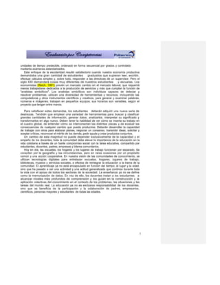 unidades de tiempo predecible, ordenado en forma secuencial por grados y controlado
mediante exámenes estandarizados.
   Este enfoque de la escolaridad resultó satisfactorio cuando nuestra economía productiva
demandaba una gran cantidad de estudiantes          graduados que supieran leer, escribir,
efectuar cálculos simples y, sobre todo, responder a las directivas de un supervisor. Pero el
siglo XXI demandará cosas muy diferentes de nuestros estudiantes            y escuelas. Los
economistas (Reich, 1991) prevén un marcado cambio en el mercado laboral, que requerirá
menos trabajadores dedicados a la producción de servicios y más que cumplan la función de
"analistas simbólicos". Los analistas simbólicos son individuos capaces de detectar y
resolver problemas; utilizan una diversidad de herramientas y recursos, incluyendo las
computadoras y otros instrumentos científicos y creativos, para generar y examinar palabras,
números e imágenes; trabajan en pequeños equipos; sus horarios son variables, según el
proyecto que tengan entre manos.

    Para satisfacer estas demandas, los estudiantes deberán adquirir una nueva serie de
destrezas. Tendrán que emplear una variedad de herramientas para buscar y clasificar
grandes cantidades de información, generar datos, analizarlos, interpretar su significado y
transformarlos en algo nuevo. Deben tener la habilidad de ver cómo se inserta su trabajo en
el cuadro global, de entender cómo se interconectan las distintas piezas y de evaluar las
consecuencias de cualquier cambio que pueda producirse. Deberán desarrollar la capacidad
de trabajar con otros para elaborar planes, negociar un consenso, transmitir ideas, solicitar y
aceptar críticas, reconocer el mérito de los demás, pedir ayuda y crear productos conjuntos.
    Un cambio de esta magnitud no puede depender exclusivamente de la capacidad y el
empeño de los docentes; toda la comunidad debe elevar la importancia de la educación en la
vida cotidiana a través de un fuerte compromiso social con la tarea educativa, compartido por
estudiantes, docentes, padres, empresas y líderes comunitarios.
    Hoy en día, las escuelas, los hogares y los lugares de trabajo funcionan por separado. Se
conectan por la geografía y las circunstancias, pero en raras ocasiones por un propósito
común y una acción cooperativa. En nuestra visión de las comunidades de conocimiento, se
utilizan tecnologías digitales para entrelazar escuelas, hogares, lugares de trabajo,
bibliotecas, museos y servicios sociales, a efectos de reintegrar la educación a la trama de la
comunidad. El aprendizaje ya no está encapsulado en función del tiempo, el lugar y la edad,
sino que ha pasado a ser una actividad y una actitud generalizada que continúa durante toda
la vida con el apoyo de todos los sectores de la sociedad. La enseñanza ya no se define
como la memorización de datos. En vez de ello, los docentes instan a los estudiantes a
alcanzar niveles más profundos de comprensión y los guían en la construcción y la
aplicación colectivas del conocimiento en el contexto de los problemas, las situaciones y las
tareas del mundo real. La educación ya no es exclusiva responsabilidad de los docentes,
sino que se beneficia de la participación y la colaboración de padres, empresarios,
científicos, personas mayores y estudiantes de todas las edades.




                                                                                              7
 