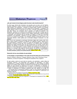 ¿De qué manera la tecnología puede favorecer esta transformación?
En primer lugar, Internet está conectando a las escuelas unas con otras y con los hogares,
empresas, bibliotecas, museos y servicios comunitarios. Esta conexión entre la escuela y el
hogar ayudará a los estudiantes a extender su jornada escolar, permitirá a los docentes
extraer experiencias significativas de la vida cotidiana de los estudiantes y posibilitará a los
padres participar más en la educación de sus hijos y encontrar oportunidades educativas
para ellos mismos. Las conexiones entre la escuela y el trabajo les permitirá a los
estudiantes aprender en el contexto de los problemas de la vida real, al tiempo que los
docentes podrán aprovechar los aportes de otros colegas, profesionales y expertos técnicos
y comerciales. Las conexiones entre las escuelas, los hogares y el resto de la comunidad
posibilitarán a los estudiantes relacionar lo que está sucediendo en el mundo con lo que
ocurre en la escuela, les permitirán a los docentes coordinar la educación formal con el
aprendizaje informal y harán posible que la comunidad reintegre la educación a la vida
cotidiana.
Dado que es tan importante la tecnología informativa digital para nuestra visión del
futuro, hemos evitado la tentación de especular con adelantos inciertos. Optamos por
ser conservadores y limitarnos a tomar en cuenta las tecnologías cuyo uso estará
extendido a principios de este siglo. Nos centraremos, en la reforma social y educativa
colateral que deberá producirse para que esta transformación se concrete. Hemos sido
audaces, sin embargo, al proponer una perspectiva que encara los problemas de la
reforma en forma sistemática y positiva. Cuando las tecnologías de avanzada se
integren a un proyecto más amplio de reforma escolar, los docentes, los estudiantes,
los padres y las comunidades tendrán una combinación poderosa que podrá producir
un cambio necesario y positivo en el sistema educativo (Means y Olson, 1995).


Extensión de las comunidades de aprendizaje

La tecnología y el aprendizaje en las aulas de las Escuelas para el Pensamiento
Susan M. Williams, Katherine L. Burgess, Melinda H. Bray, John D. Bransford, Susan
R.Goldman, y el Grupo de Cognición Y Tecnología de Vanderbilt (CTGV), Capítulo 5.

En este capítulo, veremos de qué modo los docentes y los estudiantes pueden utilizar las
tecnologías modernas y las tradicionales como soportes del aprendizaje. A tal efecto,
consideraremos un proyecto educativo que está aplicándose en varias escuelas de distintos
lugares de los Estado Unidos, llamado el Proyecto de las Escuelas para el Pensamiento. El
objetivo de este proyecto es reestructurar el currículo, la enseñanza, la evaluación, el
desarrollo profesional y la participación de la comunidad, en aras de ayudar a los estudiantes
a adquirir la capacidad y la confianza necesarias para salir adelante en el siglo XXI.
   Las Escuelas para el Pensamiento surgieron a partir de tres programas elaborados por
grupos independientes de investigadores universitarios que trabajan en colaboración con
docentes en ejercicio:
• Fomento de las comunidades de aprendizaje (Brown y Campione, 1996);
• Situaciones de aprendizaje creadas intencionalmente sustentadas en el uso de la
computadora (Scardamalia, Bereiter y Lamon, 1994), y
• Enseñanza anclada (Grupo de Cognición y Techología de Vanderbilt [CTGV] 1990,
Marzo de 1993, 1994, 1997).


                                                                                                   8
 