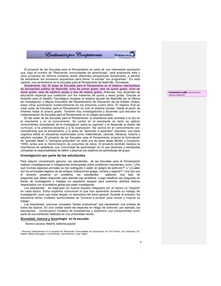 El proyecto de las Escuelas para el Pensamiento es parte de una interesante asociación
que, bajo el nombre de "Reinventar comunidades de aprendizaje", está analizando este y
otros proyectos de reforma similares desde diferentes perspectivas disciplinares, a efectos
de esclarecer los procesos requeridos para llevar "a escala" los programas. 1 En este
capítulo, nos centraremos en la Escuelas para el Pensamiento de Nashville, Tennessee.
   Actualmente, hay 30 aulas de Escuelas para el Pensamiento en el sistema metropolitano
de escolaridad pública de Nashville: ocho de primer grado, seis de quinto grado, ocho de
sexto grado, seis de séptimo grado y dos de octavo grado. Además, hay docentes de                                       Comentario [od8]: ¿De qué fecha
educación especial que colaboran con los maestros de quinto y sexto grado. Gracias al                                   estamos hablando?
Subsidio para el Desafío Tecnológico otorgado al sistema escolar de Nashville por la Oficina
de Investigación y Mejora Educativa del Departamento de Educación de los Estado Unidos,
estas cifras aumentarán sustancialmente en los próximos cuatro años. El objetivo final es
crear aulas de Escuelas para el Pensamiento en todo el sistema escolar, desde el jardín de
infantes hasta el octavo grado. También hay investigadores y docentes que estudian la
implementación de Escuelas para el Pensamiento en el colegio secundario.
   En las aulas de las Escuelas para el Pensamiento, la enseñanza está centrada a la vez en
el estudiante y en el conocimiento. Se centra en el estudiante en tanto se aplican
conocimientos procedentes de la investigación sobre la cognición y el desarrollo al diseño del
currículo, a la práctica docente y a la evaluación. Se centra en el conocimiento por
considerarse que el pensamiento y la tarea de "aprender a aprender" requieren una base
cognitiva sólida en disciplinas tradicionales como matemáticas, ciencias, literatura, historia y
estudios sociales. El proyecto de las Escuelas para el Pensamiento propicia la formulación
de "grandes ideas" o "principios profundos" en cada una de estas áreas (Brown y Campione,
1994), antes que la memorización de conjuntos de datos. El proyecto también destaca la
importancia de establecer una "comunidad de aprendizaje" en la que docentes y estudiantes
compartan la responsabilidad de definir y alcanzar los objetivos de aprendizaje del grupo.
Investigación por parte de los estudiantes
Para adquirir comprensión genuina, los estudiantes de las Escuelas para el Pensamiento
realizan investigaciones e indagaciones prolongadas sobre problemas importantes, como "¿Por
qué muchas especies animales se han extinguido o están en peligro de extinción?" o "¿Cuáles
son los principales legados de las antigua civilizaciones griega, romana y egipcia?". Una vez que
el docente presenta un problema, los estudiantes                      elaboran una lista de
preguntas que deben responder para abordar ese problema. Luego clasifican las preguntas en
temas de investigación y trabajan en pequeños equipos para examinar distintos tópicos
relacionados con el problema global que están investigando.
   Los estudiantes se reagrupan en nuevos equipos integrados por al menos un "experto"
en cada tópico. Estos expertos comunican lo que han aprendido durante su trabajo de
investigación, para que todos tengan un panorama del tema general. Durante el proceso, los
estudiante tienen múltiples oportunidades de "ponerse a prueba" para revisar y mejorar su
trabajo.
   Los estudiantes procuran completar "tareas productivas" que representen una síntesis de
todos los tópicos. En una unidad sobre las especies en riesgo de extinción, por ejemplo, los
estudiantes construyeron modelos de ecosistemas y explicaron sus componentes como
parte de una exhibición realizada en una universidad vecina.
Sociedad, ciencia y tecnología en la escuela
    Aurora Lacueva, Madrid, editorial popular

1
 Nuestros colaboradores en el proyecto de "Reinventar Comunidades de Aprendizaje" son Ann Brown, Joe Campione, Ed
Haertel, Milbrey McLaughlin, Lee Schulman, Judy Shulman y Joan Talbert.



                                                                                                                    9
 