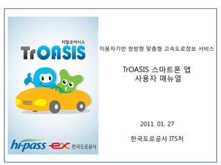 이용자기반 쌍방향 맞춤형 고속도로정보 서비스



    TrOASIS 스마트폰 앱
       사용자 매뉴얼




        2011. 01. 27

      한국도로공사 ITS처
 