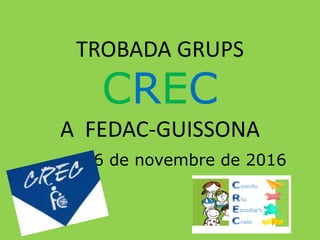 TROBADA GRUPS
CREC
A FEDAC-GUISSONA
6 de novembre de 2016
 
