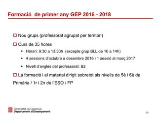 Identificació del departament o organisme
Formació de primer any GEP 2016 - 2018
10
 Nou grups (professorat agrupat per territori)
 Curs de 35 hores
 Horari: 9:30 a 13:30h (excepte grup BLL de 10 a 14h)
 4 sessions d’octubre a desembre 2016 i 1 sessió al març 2017
 Nivell d’anglès del professorat: B2
 La formació i el material dirigit sobretot als nivells de 5è i 6è de
Primària / 1r i 2n de l’ESO / FP
 