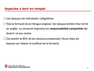 Identificació del departament o organisme
Aspectes a tenir en compte
 Les tasques són individuals i obligatòries
 Tota la formació és en llengua anglesa i les tasques també s’han de fer
en anglès. La correcció lingüística és responsabilitat compartida del
docent i el seu centre.
 Cal assistir al 80% de les sessions presencials i lliurar totes les
tasques per obtenir el certificat de la formació.
19
 