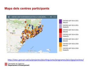 Mapa dels centres participants
http://xtec.gencat.cat/ca/projectes/plurilinguisme/programes/pluri/gep/centres/
CENTRES GEP 2013-2015
ANGLÈS
CENTRES GEP 2013-2015
FRANCÈS
CENTRES GEP 2014-2016
ANGLÈS
CENTRES GEP 2014-2016
FRANCÈS
CENTRES GEP 2015-2017
ANGLÈS
CENTRES GEP 2016-2018
ANGLÈS
CENTRES GEP 2016-2018
FRANCÈS
 