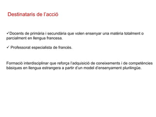 Destinataris de l’acció
Docents de primària i secundària que volen ensenyar una matèria totalment o
parcialment en llengua francesa.
 Professorat especialista de francès.
Formació interdisciplinar que reforça l’adquisició de coneixements i de competències
bàsiques en llengua estrangera a partir d’un model d’ensenyament plurilingüe.
 